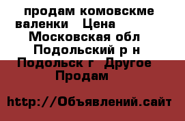 продам комовскме валенки › Цена ­ 3 000 - Московская обл., Подольский р-н, Подольск г. Другое » Продам   